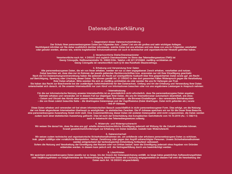 
Datenschutzerklärung
1. Gegenstand dieser Datenschutzerklärung
Der Schutz Ihrer personenbezogenen Daten (im Folgenden kurz ,,Daten“) ist uns ein großes und sehr wichtiges Anliegen.
Nachfolgend möchten wir Sie daher ausführlich darüber informieren, welche Daten bei uns erhoben und wie diese von uns im Folgenden verarbeitet oder genutzt werden, ebenso wie, welche begleitenden Schutzmaßnahmen wir auch in technischer und organisatorischer Hinsicht getroffen haben.
2. Verantwortliche Stelle/Diensteanbieter
Verantwortliche nach Art. 4 DSGVO und zugleich Diensteanbieter im Sinne des Telemediengesetzes (TMG) ist
Georg Cziongalla, Nußbaumerstraße 19, 50823 Köln, Telefon +49 221 9725896, mail@cg-architekten.de.
Georg Cziongalla ist verantwortlich nach § 55 des Rundfunk-Staatsvertrags.
3. Erhebung und Verwendung Ihrer Daten
Alle personenbezogenen Daten, die wir von Ihnen erheben, werden wir nur zu dem angegebenen Zweck erheben, verarbeiten und nutzen. Dabei beachten wir, dass dies nur im Rahmen der jeweils geltenden Rechtsvorschriften bzw. ansonsten nur mit Ihrer Einwilligung geschieht. Nach der EU-Datenschutzgrundverordnung haben Sie jederzeit ein Recht auf unentgeltliche Auskunft über Ihre gespeicherten Daten sowie ggf. ein Recht auf Berichtigung, Sperrung oder Löschung dieser Daten. Sie können gemäß Art. 21 DSGVO in den dort genannten Fällen Widerspruch gegen die Verarbeitung Ihrer Daten erheben. Bitte wenden Sie sich an mail@cg-architekten.de oder senden Sie uns Ihr Verlangen per Post. Sie haben das Recht zur Beschwerde bei der zuständigen Aufsichtsbehörde für den Datenschutz. Umfang und Art der Erhebung und Verwendung Ihrer Daten unterscheidet sich danach, ob Sie unseren Internetauftritt nur zum Abruf von Informationen besuchen oder von uns angebotene Leistungen in Anspruch nehmen:
– Internetnutzung
Für die nur informatorische Nutzung unseres Internetauftritts ist es grundsätzlich nicht erforderlich, dass Sie personenbezogene Daten angeben. Vielmehr erheben und verwenden wir in diesem Fall nur diejenigen Ihrer Daten, die uns Ihr Internetbrowser automatisch übermittelt, wie etwa:
– Datum und Uhrzeit des Abrufs einer unserer Internetseiten
– Ihren Browsertyp
– die Browser-Einstellungen
– das verwendete Betriebssystem
– die von Ihnen zuletzt besuchte Seite
– die übertragene Datenmenge und der Zugriffsstatus (Datei übertragen, Datei nicht gefunden etc.) sowie
– Ihre IP-Adresse.
Diese Daten erheben und verwenden wir bei einem informatorischen Besuch ausschließlich in nicht-personenbezogener Form. Dies erfolgt, um die Nutzung der von Ihnen abgerufenen Internetseiten überhaupt zu ermöglichen, zu statistischen Zwecken. Die IP-Adresse speichern wir nur für die Dauer Ihres Besuchs, eine personenbezogene Auswertung findet nicht statt. Eine Zusammenführung dieser Daten mit anderen Datenquellen wird nicht vorgenommen, die Daten werden zudem nach einer statistischen Auswertung gelöscht. Dies ist nach der Entscheidung des Europäischen Gerichtshofs vom 19.10.2016 (Az.: C 582/14)
auch in Anbetracht des Telemediengesetzes zulässig.
4. Widerrufs- und Widerspruchsrecht
Wir weisen Sie darauf hin, dass Sie eine uns ggf. erteilte datenschutzrechtliche Einwilligung jederzeit mit Wirkung für die Zukunft widerrufen können. Soweit gesetzliche Anforderungen zur Erhebung von Daten bestehen, besteht kein Widerrufsrecht.
5. Datensicherheit
Wir setzen zudem technische und organisatorische Sicherheitsmaßnahmen ein, um anfallende oder erhobene personenbezogene Daten zu schützen, insb. gegen zufällige oder vorsätzliche Manipulation, Verlust, Zerstörung oder gegen den Angriff unberechtigter Personen. Unsere Sicherheitsmaßnahmen werden entsprechend der technologischen Entwicklung fortlaufend verbessert.
Sofern die Nutzung und Verarbeitung der Einwilligung des Nutzers oder von Dritten bedarf, kann die Einwilligung jederzeit ohne Angaben von Gründen widerrufen werden. In diesem kann jedoch evtl. die Vertragserfüllung durch uns beeinträchtigt werden.
6. Löschfristen
Wir speichern personenbezogene Daten jeweils nur so lange, bis der Zweck der Datenspeicherung entfällt, so lange keine gesetzlichen Aufbewahrungsfristen oder Verjährungsfristen von möglicherweise der Rechtsverfolgung dienlichen Daten der Löschung entgegenstehen (in diesem Fall wird die Verarbeitung der Daten nach Art. 18 DSGVO eingeschränkt).
