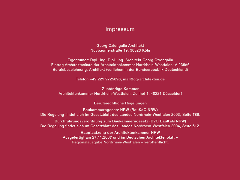 Impressum 
Georg Cziongalla Architekt 
Nußbaumerstraße 19, 50823 Köln 
Eigentümer. Dipl.-Ing. Dipl.-Ing. Architekt Georg Cziongalla 
Eintrag Architektenliste der Architektenkammer Nordrhein-Westfalen: A 23956 
Berufsbezeichnung: Architekt (verliehen in der Bundesrepublik Deutschland) 
Telefon +49 221 9725896, mail@cg-architekten.de 
Zuständige Kammer 
Architektenkammer Nordrhein-Westfalen, Zollhof I , 40221 Düsseldorf 
Berufsrechtliche Regelungen 
Baukammerngesetz NRW (BauKaG NRW) 
Die Regelung findet sich im Gesetzblatt des Landes Nordrhein-Westfalen 2003, Seite 786. 
Durchführungsverordnung zum Baukammerngesetz (DVO BauKaG NRW) 
Die Regelung findet sich im Gesetzblatt des Landes Nordrhein-Westfalen 2004, Seite 612. 
Hauptsatzung der Architektenkammer NRW 
Ausgefertigt am 27.11.2007 und im Deutschen Architektenblatt — 
Regionalausgabe Nordrhein-Westfalen — veröffentlicht. 